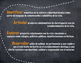 Identificar temáticas de la cultura e identidad locales como
parte del lenguaje de comunicación y señalética de la ruta.
Articular productos emblemáticos de Antofagasta con los
establecimientos de la ruta.
Explorar proyectos relacionados con la ruta vinculados a
espacios como colegios, políticas públicas, manifestaciones artísticas.
Desarrollar sellos de calidad, de pertenencia a una región y
que el solo hecho de lucirlo en el establecimiento distinga a una
oferta turística con identidad, calidad y responsable con el entorno. 
 