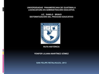 UNIVERSIDADAD PANAMERICANA DE GUATEMALA
LICENCIATURA EN ADMINISTRACIÓN EDUCATIVA
LIC. DANILO BRAVO
SISTEMATIZACIÓN DEL PROCESO EDUCATIVO
RUTA HISTÓRICA
YENIFER LILIANA MARTÍNEZ GÓMEZ
SAN FELIPE RETALHULEU, 2013
 
