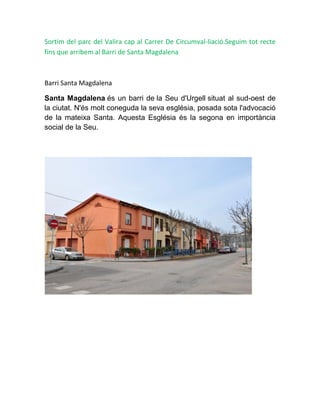 Sortim del parc del Valira cap al Carrer De Circumval-liació.Seguim tot recte
fins que arribem al Barri de Santa Magdalena
Barri Santa Magdalena
Santa Magdalena és un barri de la Seu d'Urgell situat al sud-oest de
la ciutat. N'és molt coneguda la seva església, posada sota l'advocació
de la mateixa Santa. Aquesta Església és la segona en importància
social de la Seu.
 