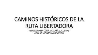 CAMINOS HISTÓRICOS DE LA
RUTA LIBERTADORA
POR: ADRIANA LUCIA VALCARCEL CUEVAS
NICOLAS MONTOYA USCATEGUI
 