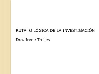 RUTA O LÓGICA DE LA INVESTIGACIÓN
Dra. Irene Trelles
 
