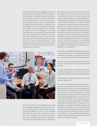 El escenario del liderazgo pedagógico del director
puede constituir el verdadero “hilo de Ariadana”,
pues hasta ahora es común oír decir a los maestros
que su director “no sabe nada de lo académico,
pues es administrativo”, o se oye decir que lo aca-
démico hay que verlo con “Don X” porque el direc-
tor delegó en él esa dimensión”, en cualquier caso,
si el director no sabe o no se detiene en cuestiones
relacionadas con el aprendizaje de los alumnos,
de manera muy directa, difícilmente se lograrán
metas elevadas o generalizadas en esa dimensión,
pues todos sabemos que los maestros le ponemos
el acento a aquello que le ponen el acento los que
nos dirigen, por eso no ha de extrañarnos que has-
ta ahora, la labor de lograr aprendizajes se viera
diluida en la entrega de formatos y en la participa-
ción en reuniones dedicadas a abordar lo que no es
ni importante, ni urgente.
Por ello se insiste en lo determinante que puede
ser el liderazgo pedagógico del director para el lo-
gro de calidad educativa. Sin pretender adentrar-
nos en las polémicas en torno a lo que es calidad
educativa, nos moveremos en el terreno más cer-
cano a los consensos, por un lado se coincide en
que es una necesidad sentida para el desarrollo y
el progreso de la educación, por otro, nadie acep-
taría decir que algo es de calidad si le falta un pe-
dazo relevante, por tanto, el concepto de calidad
va aparejado a la idea de lo integral; de ahí que
cada vez que abordamos el tema nos afiliamos a
los planteamientos de Eduardo Sánchez Martínez,
(1999 ) cuando señala que “El concepto de calidad
es complejo y entraña diversas dimensiones que lo
articulan en una unidad integral. La idea de cali-
dad educativa integral incorpora los valores en su
más completa amplitud y profundidad. Formar en
valores tiene una trascendencia que va más allá de
la institución, pues se está formando para la vida”.
Estamos de acuerdo con el reclamo mundial referi-
do a que la calidad educativa se ha visto obstaculi-
zada por no haberse abordado en su justa medida
la dimensión socioemocional del aprendizaje: un
aprendizaje de calidad exige de la unidad entre lo
cognitivo y lo socioafectivo.
Ahora bien, la multiplicidad de factores incidentes
en la calidad educativa y su relación específica con
el liderazgo pedagógico como predictor de la mis-
ma, exige atender a dos cuestiones fundamentales:
La primera: Asumir el liderazgo directo en materia
de logros relacionados con el aprendizaje de los
alumnos,
La segunda: Estrategias de focalización para el de-
sarrollo pedagógico de los docentes como una vía
de equidad, abordada desde conocimiento práctico.
Resulta útil que nos detengamos en estas dos cues-
tiones fundamentales:
Por medio de su liderazgo educativo indirecto, el
director crea las condiciones para incidir en el ren-
dimiento de los alumnos, por ejemplo, garantizando
la motivación de los maestros, que tengan autono-
mía, iniciativa, acciones colaborativas, etc., pero la
problemática de la calidad educativa reclama ya de
un liderazgo pedagógico directo, que se centre en el
aprendizaje, partiendo de una toma de postura en
torno a qué se considera aprendizaje, no limitado a
comprobar si el alumno ofrece una respuesta correc-
ta esperada, a una pregunta, también esperada, que
cuando varía una palabra, ya ello es móvil suficiente
para que el alumno no puede ofrecer la respuesta
correcta, pues lo han sacado de su ejercicio rutina-
rio ensayado. Lo que lamentablemente también se
convierte en razón suficiente para informarles a los
padres que “su hijo no aprende”.
10 Ruta maestra Ed.13
 