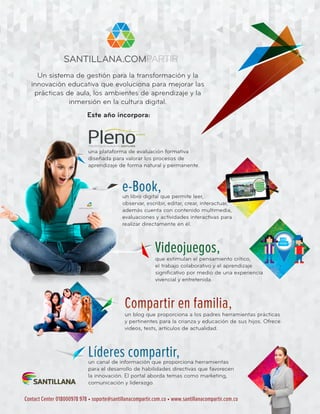 Un sistema de gestión para la transformación y la
innovación educativa que evoluciona para mejorar las
prácticas de aula, los ambientes de aprendizaje y la
inmersión en la cultura digital.
Este año incorpora:
una plataforma de evaluación formativa
diseñada para valorar los procesos de
aprendizaje de forma natural y permanente.
un libro digital que permite leer,
observar, escribir, editar, crear, interactuar,
además cuenta con contenido multimedia,
evaluaciones y actividades interactivas para
realizar directamente en él.
que estimulan el pensamiento crítico,
el trabajo colaborativo y el aprendizaje
significativo por medio de una experiencia
vivencial y entretenida.
un blog que proporciona a los padres herramientas prácticas
y pertinentes para la crianza y educación de sus hijos. Ofrece
videos, tests, artículos de actualidad.
un canal de información que proporciona herramientas
para el desarrollo de habilidades directivas que favorecen
la innovación. El portal aborda temas como marketing,
comunicación y liderazgo.
e-Book,
Videojuegos,
Compartir en familia,
Líderes compartir,
Contact Center 018000978 978 • soporte@santillanacompartir.com.co • www.santillanacompartir.com.co
 
