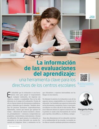 DISPONIBLEENPDF
santillana.com.co/rutamaestra/
edicion-13/la-informacion-de-las-
evaluaciones
Margarita Peña
Vicerrectora académica
de la Universidad Jorge
Tadeo Lozano
E
s indudable que la evaluación es una herra-
mienta clave para apoyar el mejoramiento
de cualquier institución, sin importar sus
objetivos, tamaño o complejidad. Esto no ha sido
diferente en el campo de la educación. Prueba de
ello es el gran número de documentos académicos,
guías y manuales que la abordan. También abun-
dan los procesos formativos (especializaciones,
diplomados, cursos) que buscan que quienes los
toman —directores de centros escolares y docen-
tes, principalmente— conozcan y comprendan sus
propósitos, características, instrumentos y formas
de utilización. De igual manera, la evaluación en
educación es un tema discutido con mucha fre-
cuencia en congresos, foros y seminarios en los
que educadores y expertos intercambian sus ha-
llazgos en esta materia.
No obstante lo anterior, la evaluación es uno de los
aspectos menos comprendidos en el mundo de la
educación. Las bondades que aparecen destacadas
en los documentos, seminarios, foros y cursos pare-
cen diluirse en el día a día de la vida escolar. Mien-
tras el discurso destaca su aspecto constructivo, en
la práctica es usada como herramienta de control
para reprobar, descalificar y, en últimas, castigar.
Estas dos dimensiones de la evaluación conviven
en la cotidianeidad de las escuelas. La tensión en-
tre ellas se resuelve mediante prácticas evaluativas
La información
de las evaluaciones
del aprendizaje:
una herramienta clave para los
directivos de los centros escolares
23Ruta maestra Ed.13
CENTRAL
NACIONAL
 