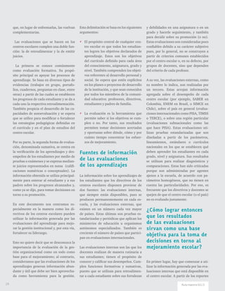 que, en lugar de enfrentarlas, las vuelvan
complementarias.
Las evaluaciones que se hacen en los
centros escolares cumplen una doble fun-
ción: la de retroalimentar y la de emitir
juicios.
La primera se conoce comúnmente
como evaluación formativa. Su propó-
sito principal es apoyar los procesos de
aprendizaje. Se basa en diversos tipos de
evidencias (trabajos en grupo, portafo-
lios, cuadernos, preguntas en clase, entre
otras) a partir de las cuales se establecen
los progresos de cada estudiante y se da a
cada uno la respectiva retroalimentación.
También propicia el desarrollo de las ca-
pacidades de autoevaluación y se espera
que se utilice para modificar o fortalecer
las estrategias pedagógicas definidas en
el currículo y en el plan de estudios del
centro escolar.
Por su parte, la segunda forma de evalua-
ción, denominada sumativa, se centra en
la verificación de los aprendizajes y des-
empeños de los estudiantes por medio de
pruebas o exámenes y se expresa median-
te juicios representados en notas (califi-
caciones numéricas o conceptuales). La
información obtenida se utiliza principal-
mente para enterar al estudiante y a sus
padres sobre los progresos alcanzados y,
como ya se dijo, para tomar decisiones en
torno a su promoción.
En este documento nos centramos es-
pecialmente en la manera como los di-
rectivos de los centros escolares pueden
utilizar la información generada por las
evaluaciones del aprendizaje para mejo-
rar la gestión institucional y, por esta vía,
fortalecer su liderazgo.
Esto no quiere decir que se desconozca la
importancia de la evaluación de la ges-
tión organizacional como un todo como
base para el mejoramiento; al contrario,
consideramos que las evaluaciones de los
aprendizajes generan información abun-
dante y útil que debe ser bien aprovecha-
da como herramienta para la gestión.
Esta delimitación se basa en los siguientes
argumentos:
** El propósito central de cualquier cen-
tro escolar es que todos los estudian-
tes logren los objetivos declarados de
aprendizaje. Estos son los objetivos
del currículo definido para cada área
del conocimiento, asignatura, grado y
nivel. También comprenden los objeti-
vos referentes al desarrollo personal y
social. Se espera que estén explícitos
en los planes o proyectos de desarrollo
de la institución, y que sean conocidos
por todos los miembros de la comuni-
dad educativa: profesores, directivos,
estudiantes y padres de familia.
** La evaluación es la herramienta que
permite saber si los objetivos se cum-
plen o no. Por tanto, sus resultados
permiten tomar decisiones acertadas
y oportunas sobre dónde, cómo y por
cuánto tiempo concentrar los esfuer-
zos de mejoramiento.
Fuentes de información
de las evaluaciones
de los aprendizajes
La información sobre los aprendizajes de
los estudiantes que los directivos de los
centros escolares disponen proviene de
dos fuentes: las evaluaciones internas,
que siempre están disponibles, pues se
producen permanentemente en cada es-
cuela, y las evaluaciones externas, que
existen en un número cada vez mayor
de países. Estas últimas son pruebas es-
tandarizadas y periódicas que aplican los
ministerios de educación u organismos
autónomos especializados. También es
creciente el número de países que partici-
pan en evaluaciones internacionales.
Las evaluaciones internas son las que los
docentes realizan de manera rutinaria a
sus estudiantes; tienen el propósito de
conocer y calificar sus desempeños. Cum-
plen funciones formativas y sumativas,
puesto que se utilizan para retroalimen-
tar a cada estudiante sobre sus fortalezas
y debilidades en una asignatura o en un
grado y hacerle seguimiento, y también
para decidir sobre su promoción (o no).
Estas evaluaciones son consideradas poco
confiables debido a su carácter subjetivo
pues, por lo general, no se construyen a
partir de criterios comunes establecidos
por el centro escolar o, en su defecto, por
grupos de docentes, sino que dependen
del criterio de cada profesor.
A su vez, las evaluaciones externas, como
su nombre lo indica, son realizadas por
un tercero. Estas arrojan información
agregada sobre el desempeño de cada
centro escolar (por ejemplo, SABER en
Colombia, ENEM en Brasil, o SIMCE en
Chile), sobre el país en general (evalua-
ciones internacionales como PISA, TIMSS
o TERCE), o sobre una región particular
(evaluaciones subnacionales como las
que hace PISA). Estas evaluaciones uti-
lizan pruebas estandarizadas que son
diseñadas a partir de los parámetros,
lineamientos, estándares o currículos
nacionales en los que se establecen qué
deben aprender los estudiantes en cada
grado, nivel y asignatura. Sus resultados
se utilizan para realizar diagnósticos y
comparaciones. Estas han sido criticadas
porque son administradas por agentes
ajenos a la escuela, de acuerdo con pa-
rámetros homogéneos, que no tienen en
cuenta las particularidades. Por eso, es
frecuente que los directivos y docentes se
quejen de que el centro escolar (o el país)
no es evaluado justamente.
¿Cómo lograr entonces
que los resultados
de las evaluaciones
sirvan como una base
objetiva para la toma de
decisiones en torno al
mejoramiento escolar?
En primer lugar, hay que comenzar a uti-
lizar la información generada por las eva-
luaciones internas que está disponible en
el centro escolar. A partir de los reportes
24 Ruta maestra Ed.13
 