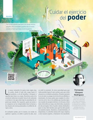 Hay hombres grandes que hacen a los demás sentirse
pequeños. Pero la verdadera grandeza de un hombre
consiste en hacer que todos se sientan grandes.
Charles Dickens
DISPONIBLEENPDF
santillana.com.co/rutamaestra/
edicion-13/cuidar-el-ejercicio-
del-poder
Fernando
Vásquez
Rodríguez
Director Maestría en Docencia
– Facultad de Ciencias de
la Educación Universidad
de La Salle. Profesional en
estudios literarios y magíster
en educación de la pontificia
Universidad Javeriana. Escritor,
semiólogo, educador e
investigador universitario.
L
a mayor tentación de quien tiene algún tipo
de poder, desde el más alto rango hasta el
más pedestre, es la de humillar o denigrar a
aquellos que tiene a su cargo. Pareciera como si la
condición inherente al poder fuera la de subsumir
o envilecer a los que están bajo la autoridad de al-
guien que manda. Por supuesto, quien así actúa o
se comporta no ha comprendido bien la fuerza y
los alcances de ciertas potestades o la difícil de di-
rigir a otros.
El verdadero poder, por lo mismo, no reside en
aplastar o ignorar, en callar o quitar las alas, sino
en todo lo contrario. Se tiene autoridad para que
todos puedan lograr lo que sueñan, para que todos
alcancen su verdadera grandeza. El poder genuino
lo es en tanto se ponga al servicio de sus súbditos o
dominados. Se tiene poder para ampliar la cober-
tura de servir. Esa es la médula que muchos igno-
ran cuando los propios méritos o la fortuna a bien
tiene ofrecerles un cargo, una dirección, un puesto
de alta jerarquía. Pero el poder mismo deslumbra
pues es muy fácil olvidar para qué ha sido puesto
en nuestras manos. Entonces, el autoritarismo, el
despotismo, la soberbia misma del cargo empieza
a roer nuestro espíritu, a fantasear con cascabeles
Cuidar el ejercicio
del poderREFLEXIÓN
46 Ruta maestra Ed.13
 