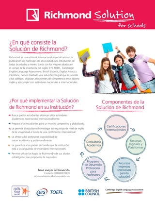 Solution
for schools
¿En qué consiste la
Solución de Richmond?
Richmond es una editorial internacional especializada en la
publicación de materiales de alta calidad para estudiantes de
todas las edades y niveles. Junto con los mejores aliados en
el campo de la enseñanza del inglés: ETS TOEFL, Cambridge
English Language Assessment, British Council, English Attack y
Capstone, hemos diseñado una solución integral que le permite
a los colegios alcanzar altos niveles de competencia en el idioma
inglés y así cumplir con estándares nacionales e internacionales.
¿Por qué implementar la Solución
de Richmond en su Institución?
Busca que los estudiantes alcancen altos estándares
académicos reconocidos internacionalmente.
Prepara a los estudiantes para un mundo competitivo y globalizado.
Le permite al estudiante homologar los requisitos de nivel de inglés
de la universidad a través de una certificación internacional.
Le ofrece a los profesores la posibilidad de
crecer académica y profesionalmente.
Le garantiza a los padres de familia que la institución
está a la vanguardia de estándares internacionales.
Permite utilizar los logos de Richmond y de sus aliados
estratégicos con propósitos de mercadeo.
Componentes de la
Solución de Richmond
Para mayor información
Contacto: 018000978978
richmondsolution@richmondelt.com
Certificaciones
Internacionales
Recursos
Digitales y
Plataformas
Consultoría
Académica
Programa
de Desarrollo
Profesional
para
Profesores
Recursos
Impresos
(exclusivos
para la
solución)
 
