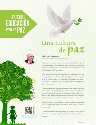 Toda nación es siempre una coral hacia la paz. Desde los tiempos de
Kant así se proclama, pero se advierte que la paz no es solo ausencia de
guerra sino también construcción de ciudadanía, como puente hacia la
felicidad y plenitud de la sociedad.
Por lo mismo, cada madrugada la nueva luz del día debe ser un llama-
miento para buscar esas formas de bienestar y para convertirse en agen-
tes de esa transformación. En especial dicha convocación debe llegar a
los rectores y a los docentes, que son los que trabajan con las personali-
dades en formación.
Las nuevas pedagogías, dentro del aula tanto como fuera de ella, deben
cifrarse en el poder de la palabra que conduzca al acuerdo en lugar de
llevar al desacuerdo. Y en donde se enaltezcan los valores de la moral y
la justicia, y se respete su integridad. Nada que eleve tanto la dignidad
del ser humano, como enseñar. Y sobre todo, enseñar a enseñar.
Colombia entera está movilizándose, en una u otra forma, hacia ese cla-
mor. El cual representa la expresión de hacer patria unida y fecunda en
su diversidad.
Tal es nuestro mensaje: ser constructores de paz en una patria llena de
justicia, de educación y de esperanza. ¡Seamos constructores de paz y
grandeza!
Belisario Betancur
Presidente de la Fundación Santillana para Iberoamérica
ESPECIAL
EDUCACIÓN
PARALAPAZ DISPONIBLEENPDF
santillana.com.co/rutamaestra/
edicion-13/una-cultura-de-paz
Una cultura
			de paz
54 Ruta maestra Ed.13
 
