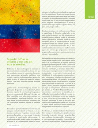 Segundo: El Plan de
estudios y más allá del
Plan de estudios.
El horario de clases suele agotar el currículo en
nuestras instituciones educativas. Basta con que
los estudiantes cursen un número de años y mu-
chas materias para graduarlos bachilleres o de
créditos y hacerlos profesionales. Esta perspectiva
pierde de vista la “educación integral o compre-
hensiva” que tanto anuncian nuestros proyectos
educativos.
¿Cómo traer a nuestros Campus y escuelas ex-
periencias de perdón y reconciliación? ¿Cómo
instaurar espacios de convivencia y búsqueda de
proyectos comunes en la diferencia? Creo que nos
falta creatividad pero, sobre todo, nos falta co-
nocer modelos y paradigmas. Podemos creer que
unas buenas lecturas resuelven el problema o que
las experiencias prestadas superan las vivencias
reales.
He tenido la oportunidad de recorrer este país e ir
a lugares recónditos donde la violencia se ha en-
sañado por décadas. He podido conocer mucha
gente que ha sufrido en carne propia el despojo,
la violación, la muerte de los más cercanos y el
desplazamiento. He podido compartir con jóvenes
y adultos de las ciudades donde si bien ha habido
coletazos del conflicto, este no ha sido permanente
o no ha dejado tantos desastres a su paso. En este
trasegar, encuentro una tendencia que me impac-
ta: quienes no tienen a quien perdonar o con quien
reconciliarse son los más inclinados a pedir exter-
minio, venganza, cárcel y hasta pena de muerte, y
quienes saben lo que significa la guerra claman paz
pero, eso sí, exigen verdad.
Resulta evidente que este es el punto central donde
se jugará la paz de Colombia: verdad sobre lo que
pasó, verdad de quienes han sido los victimarios,
verdad de quienes callaron, verdad de quienes no
fueron capaces de ser solidarios, verdad de los in-
diferentes, verdad de los oportunistas e, incluso,
verdad de quienes nos creímos ajenos a un con-
flicto que no sentimos como nuestro. Así, el post-
conflicto será más doloroso que el conflicto mismo
y para eso tenemos que prepararnos y ayudar a
preparar a las generaciones que asisten a nuestros
colegios y universidades.
En Colombia, un país que reconoce sus raíces cris-
tianas porque son parte de la historia y del marco
valórico de los colombianos, es urgente, necesario
y de principios saber, pensar, aceptar y comunicar
que el perdón es esencial en el cristianismo, es un
elemento constitutivo, es el camino al amor. Cues-
tiona, sí, que en un país que se siente cristiano en
su inspiración y en sus valores termine siendo tan
difícil hablar de perdón, palabra que a menudo re-
sulta vergonzante. La educación tiene pues, una
responsabilidad frente a la verdad y un desafío
ineludible en la creación de escenarios propicios
para el perdón y la reconciliación. En el caso de la
Iglesia Católica, ella tiene un papel fundamental
que jugar en estos procesos. Interesante escuchar,
por ejemplo, al Presidente Mujica de Uruguay —
ateo confeso— que reconoce la capacidad, la po-
sibilidad y la necesidad de la Iglesia en estas cir-
cunstancias. No deja de ser curioso que haya sido
el tema central de su conversación con el Papa
Francisco hace un par de años. De otro lado, la re-
conciliación no es solo para quienes han estado en
la guerra. Todos, la sociedad entera, tenemos que
vivir procesos de reconciliación y perdón.
No obstante, el plan de estudios es fundamental.
Hace años que en Colombia, por ejemplo, dejamos
de enseñar y aprender historia y geografía. Bajo
una amalgama incomprensible, fusionamos en
el concepto de ciencias sociales varias realidades
que, en el caso colombiano, deben estudiarse con
CONTEXTO
NACIONAL
61Ruta maestra Ed.13
 