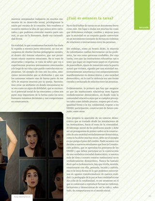 nuestros antepasados realizaron en muchos mo-
mentos de su desarrollo social, privilegiamos la
razón por encima de la emoción. Nos vendimos a
nosotros mismos la idea de que somos seres racio-
nales y que podemos controlar nuestra parte ani-
mal, ya que así la llamamos, desde esa racionali-
dad férrea.
En realidad, lo que terminamos haciendo fue darle
la espalda a nuestra parte emocional, no nos en-
cargamos de diseñar formas pedagógicas sociales,
ni dentro del sistema educativo, que nos permi-
tieran educar nuestras emociones. No se trata de
amarrarlas y negarlas, se trata de saber que voy a
experimentar procesos intensamente emocionales
a lo largo de mi vida y que puedo controlar esas ex-
plosiones. Un ejemplo de esto son los celos, emo-
ciones incontroladas que se desbordan y que son
los causantes número uno de buena parte de ese
41% de mujeres muertas por su pareja. Necesita-
mos crear un ambiente en donde emocionarse no
se vea como un signo de debilidad, que se reconoz-
ca el potencial social de las emociones y cómo son
parte muy importante de la forma como los seres
humanos tomamos decisiones y nos comportamos
en consecuencia.
¿Cuál es entonces la tarea?
No es fácil hablar de tareas en un documento breve
como este. Sin lugar a dudas son muchas las cosas
que deberíamos trabajar, cambiar y mejorar para
que la sociedad en su conjunto pueda convertirse
en un movimiento constante de formas no violentas
de relaciones e interacciones entre las personas.
Sin embargo, como ya hemos dicho, la mayoría
de colombianos confían fuertemente en los profe-
sores, los ven como personas confiables. Por esta
razón, creo que las instituciones educativas van a
tener que jugar un importante papel en el proceso
de posconflicto, época de transición entre la guerra
actual que vivimos, signada por una sociedad ma-
yoritariamente autoritaria y con comportamientos
manifiestamente no democráticos, y una sociedad
democrática, en la cual la violencia sea una forma
extraña y rechazada de relación entre las personas.
Evidentemente, lo primero que hay que asegurar
es que las instituciones educativas sean lugares
verdaderamente democráticos, en donde toda la
comunidad educativa sepa que se cumplen precep-
tos tales como debido proceso, respeto por el otro,
igualdad frente a la ley, solidaridad, respeto a los
DDHH, participación, construcción de futuro con-
junto, entre otros.
Esto propicia la aparición de un entorno demo-
crático que se traslada desde las instalaciones de
las instituciones, hacía el resto de la comunidad.
El liderazgo moral de los profesores puede y debe
ser un protagonista de primer orden en la construc-
ción de una sociedad verdaderamente democrática,
como se ha dicho muchas veces, debe ser el ejemplo
es que ponga el paso del cambio. Nada sacamos con
decirles a nuestros estudiantes que lean la Constitu-
ción política, que se aprendan los preceptos de los
DDHH y que deben participar en la construcción
de una verdadera sociedad democrática, si nuestra
aula de clase y nuestro entorno institucional no es
verdaderamente democrático. Nunca ha bastado
decir qué es la democracia, hay que vivirla, sentirla,
emocionarse con ella, pensarla, tocarla y sufrirla,
esa es la única forma en la que podemos convertir-
nos en agentes transformadores de nuestra reali-
dad. La pedagogía de la paz se hace realidad en ese
día a día de la cotidianidad, en ese momento en el
que se comienzan a reproducir formas no violentas,
incluyentes y democráticas de ver la vida y, sobre
todo, de comportarnos en el mundo social.
REFLEXIÓN
69Ruta maestra Ed.13
 