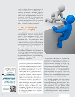 Ver presentación El
liderazgo en los centros
educativos: rectores más
competentes para escuelas
más innovadoras y eficaces.
Cartagena · Sept. 2015
http://www.santillana.com.
co/rutamaestra/edicion-13/
los-directores-de-america-latina
DISPONIBLE EN PDF
A nivel de políticas educativas, América Latina ha
tomado pocas decisiones sobre el desarrollo pro-
fesional de los directores y, ahí donde se han to-
mado, estas han sido muy generales. El objetivo
de este artículo es presentar algunos hallazgos de
investigación comparada en América Latina para
aportar con insumos al diseño de políticas para
instituciones y el sistema educativo vinculadas a la
tarea del director, todo esto dentro del marco con-
ceptual actual acerca del liderazgo escolar.
El liderazgo pedagógico:
breve nota conceptual
A inicios del siglo XXI, la idea de modificar el papel
de los directores en las escuelas recupera protago-
nismo en la agenda de discusión. Los pocos logros
alcanzados luego de cambiar la labor del director
en un gestor público, obligaron a orientar la mi-
rada en otro sentido. Es así como surge la idea de
“Liderazgo Pedagógico”. Esta corriente se enfoca
en la función del director y, específicamente, en su
papel en el proceso pedagógico de la escuela.
El liderazgo pedagógico sienta sus bases en la evi-
dencia construida en torno al papel del director en
la mejora de los procesos pedagógicos. Murillo y
Román (2013) señalan que, si se controla el efecto
del contexto socioeconómico, el tiempo que dedi-
ca el director al liderazgo pedagógico influye en el
rendimiento de los alumnos: José Weinstein (2009) señala que el liderazgo pe-
dagógico debe ser entendido como el apoyo y la
supervisión que el director debe realizar a los do-
centes en sus tareas cotidianas; con lo cual lo ad-
ministrativo pasa a un segundo plano. Se trata de
buscar el desarrollo permanente de los docentes y,
para ello, es necesaria la creación de comunidades
de aprendizaje, en las que haya retroalimentación
entre los docentes, intercambio de experiencias,
procesos de interaprendizaje; todo ello, bajo el
liderazgo de los directores que no solo promueva
estas prácticas, sino que las institucionalice.
Así, el liderazgo pedagógico tiene como condición
un liderazgo distribuido, más democrático, propio
de la organización y no de un individuo en parti-
cular. Es la capacidad de una organización para
lograr aprendizajes para todos. Por ello, resulta
fundamental plantear la idea de equipo directivo,
en la que quien ostenta el liderazgo formal es solo
el encargado de organizar la escuela hacia ese lide-
razgo distribuido.
Efectivamente, utilizando un planteamiento
de valor añadido en educación, es decir,
controlando los efectos del nivel socio-eco-
nómico y del nivel cultural de las familias
del estudiante, del efecto de la preescola-
rización, de su género y su lengua materna,
así como el nivel socio-económico de la
escuela y el Índice de Desarrollo Humano
del país (variables con una aportación es-
tadísticamente significativa en los modelos
estimados) se encuentra que el porcenta-
je de tiempo que los directores dedican a
tareas de liderazgo pedagógico incide en
el desempeño de los estudiantes de sexto
grado de Primaria en Matemáticas y en
Lectura; y en los estudiantes de tercer grado
en Lectura. El efecto, además, es superior
en Matemáticas que en Lectura. (Murillo y
Román 2013: 15)
6 Ruta maestra Ed.13
 