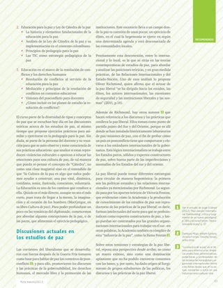 2.	 Educación para la paz y Ley de Cátedra de la paz
** La historia y elementos fundacionales de la
educación para la paz
** Análisis de la Ley de Cátedra de la paz y su
implementación en el contexto colombiano
** Principios de pedagogía para la paz
** Las TIC como estrategia pedagógica de la
paz
3.	 Educación en el marco de la resolución de con-
flictos y los derechos humanos
** Resolución de conflictos al servicio de la
educación para la paz
** Mediación y principios de la resolución de
conflictos en contextos educativos
** Visiones del posconflicto para docentes
** ¿Cómo incluir en los planes de estudio la re-
solución de conflictos?
El curso parte de la diversidad de tipos y conceptos
de paz que se escuchan hoy día en las discusiones
teóricas acerca de los estudios de paz, al mismo
tiempo que propone ejercicios prácticos para asi-
milar y ejercitarse en la pedagogía para la paz. Sin
duda, se parte de la persona del docente y su voca-
ción para que se auto-observe y tome consciencia de
sus prácticas educativas: que analice si estas repro-
ducen violencias culturales o apuntan a educar las
emociones para una cultura de paz, de tal manera
que pueda re-pensar el concepto de “Cátedra”, no
como una clase magistral sino en el entendido de
que “la Cultura de la paz es algo que todos pode-
mos ayudar a construir; una paz vital, dinámica,
cotidiana, tenaz, ilustrada, consciente, voluntaria.
La Educación es uno de los caminos que conduce a
ella. Quizás es el más directo, aunque no sea el más
corto, pues trata de llegar a la mente, la imagina-
ción y al corazón de los hombres (MacGregor, en
su libro Cultura de paz). Para poder profundizar un
poco en las temáticas del diplomado, comencemos
por abordar algunas concepciones de la paz, o de
las paces, que alimentan el ejercicio pedagógico.
Discusiones actuales en
los estudios de paz
Las corrientes del liberalismo que se desarrolla-
ron con fuerza después de la Guerra Fría tomaron
como base para hablar de paz los contextos de post-
conflicto 1 ; y para ello, promovieron los discursos
y las prácticas de la gobernabilidad, los derechos
humanos, el mercado libre y la promoción de las
instituciones. Este escenario lleva a un campo don-
de la paz es cuestión de unos pocos; un ejercicio de
élites, en el cual la hegemonía se ejerce en según
una determinada agenda y está desconectada de
las comunidades locales.
Precisamente esta desconexión, entre lo interna-
cional y lo local, es la que se sitúa en las teorías
contemporáneas de estudios de paz, para abordar
y analizar las posiciones teóricas, y en gran medida
prácticas, de las Relaciones Internacionales y del
Estado-Nación. Uno de esos análisis lo propone
Oliver Richmond, quien afirma que el actuar de
la paz liberal “se ha dirigido hacia los estados, las
élites, los actores internacionales, las cuestiones
de seguridad y las instituciones liberales y las nor-
mas” (2011, p.14).
Además de Richmond, hay otros autores 2 que
hacen referencia a los discursos y las prácticas que
conlleva la paz liberal. Ellos toman como punto de
partida países del Sur y del Oriente, porque es allí
donde se han instalado históricamente laboratorios
de paz/misiones de paz, con el fin de probar cómo
un país en postconflicto tiene que comportarse y ele-
varse a los estándares internacionales de la gober-
nanza. Esta lógica internacionalista se trabaja entre
los Estados puros, sólidos y expertos constructores
de paz, sobre buena parte de las imperfecciones y
anomalías de los Estados del sur y del oriente.
La paz liberal puede tomar diferentes estrategias
para circular de manera hegemónica: la primera
son las políticas estatales y las relaciones interna-
cionales ya mencionadas por Richmond. La segun-
da pasa por los aportes teóricos de Victoria Fontan,
que evidencian cómo la Academia y la producción
de conocimiento de los estudios de paz son repro-
ductoras de las prácticas de la paz liberal; es decir,
forman intelectuales del norte para que se profesio-
nalicen como expertos constructores de paz, y lue-
go puedan ser contratados por las grandes organi-
zaciones internacionales para trabajar en el sur –en
otras palabras, la Academia también es cómplice de
esta “industria de la paz”, como la llama Fontan 3 .
Sobre estas tensiones y estrategias de la paz libe-
ral, reposa una perspectiva desde arriba; no como
un marco exitoso, sino como una dominación
aplastante que no ha podido encontrar consensos
con las bases; y, por tanto, ha dado origen al Surgi-
miento de grupos subalternos de las políticas, los
discursos y las prácticas de la paz liberal.
Ver el estudio de Jorge Estévez
(2012), “Paz Liberal e ‘Internatio-
nal Statebuilding’, crítica y surgi-
miento de un nuevo paradigma”,
p. 189, y Victoria Fontan, “Desco-
lonizando la paz”, p. 37.
Dambysa Moyo, William Easterly,
Victoria Fontan, Timothy Donais,
entre otros.
“La industria de la paz” es el tér-
mino para referirse a las dinámi-
cas productivas, administrativas,
publicitarias y profesionales de
los estados del norte global y or-
ganismos internacionales frente
a los temas de paz que, en su ac-
tuar, convierten a estos en una
industria como cualquier otra.
1
2
3
93Ruta maestra Ed.13
RECOMENDADO
 
