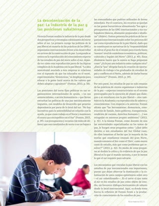 La descolonización de la
paz: La industria de la paz y
las posiciones subalternas
Victoria Fontan analiza la industria de la paz desde
dos perspectivas y estrategias colonizantes del norte
sobre el sur. La primera recoge las políticas de la
paz liberal en materia de las prácticas de las ONG y
organismos internacionales frente a los desarrollos
en terreno de la construcción de paz. La segunda se
centra en la reproducción del conocimiento experto
de los estudios de paz del norte sobre el sur, dejan-
do ver cómo esta reproducción parte de las lógicas
cómplices de la Academia con la paz liberal. “La idea
neocolonial asociada a esta empresa se relaciona
con el supuesto de que los educados en el norte,
experimentados “demócratas,” se desplegarán para
educar a la gente local acerca de los valores que
deben adoptar y agradecer” (Fontan, 2013, p. 38).
Las posiciones del norte fijan políticas en sus or-
ganizaciones internacionales de ayuda, —ya sea
asistencialismo, o acción humanitaria— que llevan
envueltas las políticas de una paz mecánicamente
impuesta, con modelos de desarrollo que generan
dependencia por parte de lo local del sur. “No hay
incentivos para la sostenibilidad en relación con la
ayuda, ya que crean trabajo en el Norte y mantienen
el estatus quo sociopolítico en el Sur” (Fontan, 2013,
p. 39). Los presupuestos y recursos (de miles de dó-
lares) que son canalizados de norte a sur no bajan a
las comunidades que podrían utilizarlos de forma
inmediata. Por el contrario, los recursos se quedan
en los gastos burocráticos alimentando “los egos y
presupuestos de las ONG internacionales y sus tra-
bajadores blancos, altamente preparados e idealis-
tas” (ibídem). Fontan presenta las prácticas de las or-
ganizaciones internacionales sobre los procesos del
sur como reproductoras de la paz liberal, dado que
se constituyen en narrativas de la “responsabilidad
de salvar el gran Sur de sí mismo para traerlo hasta
‘nuestro’ nivel de estándares económicos, políticos,
culturales y legales del Norte” (2013, p. 40). Estas
dinámicas hacen que la autora se haga preguntas
como “¿Es la paz una industria como cualquier otra?
¿Está la “paz” dirigida hacia la creación de oportu-
nidades de trabajo a los graduados de estudios de
paz y conflicto en el Norte, además de darles buena
conciencia?” (Fontan, 2013, p. 39).
Por otra parte, los estudios de paz no solo emanan
de las prácticas de ciertos organismos o industrias
de la paz —expertos constructivistas en el terreno
preocupados por la ejecución de planes que dialo-
gan o se entrelazan con la paz liberal— sino tam-
bién en la Academia y su reproducción de saberes y
conocimientos. Con respecto a lo anterior, Fontan
afirma que “las herramientas: democracia, cons-
trucción de Estado, buen gobierno, transparencia,
rendición de cuentas, derechos humanos […] son
rezagadas en nuestros propios ambientes” (2013,
p. 41). A la misma Fontan, como docente de una
las universidades especializadas en los temas de
paz, le Surgen otras preguntas como: “¿Qué debo
decirles a mis estudiantes del Sur Global cuan-
do ellos lamentan el hecho que la mayoría de las
teorías que enseñamos emanan del gran Norte,
usando entonces al Sur como el ‘Otro’, como meros
casos de estudio, más que como problemas que re-
solver?” (2013, p. 42). En medio de estas pregun-
tas se desliza la crítica y la evidencia de que la paz
liberal es lo que el mundo necesita, o por lo menos
lo que el sur requiere para salvarse.
Los mecanismos que vinculan la paz liberal con los
estudios de paz internacionales son importantes,
puesto que dejan observar la dominación y la co-
lonización de unos campos epistémicos sobre otro
—el sur subordinando—. Es el norte el que toma
al sur en los estudios de paz como objeto de estu-
dio, sin favorecer diálogos horizontales de saberes
desde lo local-internacional. Aquí, es donde toma
fuerza la reflexión de Fontan frente a la produc-
ción de conocimiento de los estudios de paz:
94 Ruta maestra Ed.13
 