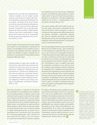 Fontan utilizó la deconstrucción 4 como método
para abordar sus preocupaciones, deconstruir las
teorías y los paradigmas de los estudios de paz ci-
mentados en las epistemes del Norte, repensar las
maneras de abordar los lugares comunes que re-
producen el conocimiento de la paz liberal y hacer
preguntas diferentes como:
Esta nueva posición y el ejercicio de deconstruir
los enunciados de los estudios de paz tradiciona-
les trae consigo quiebres y dilemas, como los que
comenta la autora, quien se encontró frente a algu-
nos estudiantes del Norte. Ellos se vieron cuestio-
nados y algunos renunciaron a seguir este camino
de deconstrucción de los modelos liberales de es-
tudios de paz. Los estudiantes se sintieron defrau-
dados, porque no iban a hacer de ellos unos exper-
tos constructores de paz; por el contrario, Fontan
se estaba esforzando para que no vieran a las co-
munidades como “una cáscara vacía” que necesita
de “un recién graduado para venir a ‘construir’ la
paz a partir de cero” (2013, p. 45). Por otra par-
te, el ejercicio de deconstruir comenzó a ayudar a
los estudiantes que ella tenía del Sur, habilitando
espacios de reflexión que desencadenaran saberes
locales desde el lugar de donde ellos provenían y
hablando de resistencias y métodos indigenistas,
además de ver “la paz […] principalmente, como
un proceso” (Fontan, 2013, p. 45).
Las nuevas miradas sobre los estudios de paz tie-
nen sus costos, tanto para los miembros del Sur
como los del Norte. Para los primeros, el costo es
reconocerse como agentes que deben reposicionar
sus prácticas culturales y ancestrales, mientras
que, para los miembros del Norte, es que deben
deconstruirse no solo en sus paradigmas sino en su
calidad de colonos del pensamiento y en las prácti-
cas de la construcción de la paz.
Ante este paradigma dominante que articula la paz
liberal con los estudios de paz, ¿qué se puede ha-
cer? Descolonizar los supuestos desde, para y sobre
la paz, que el Norte se ha encargado de imponer;
“la descolonización de la paz implica que la paz que
ya existe a nivel local, no tiene que ser construida
de acuerdo con los valores y el entendimiento que
no son propios de ese entorno” (Fontan, 2013, p.
49). Descolonizar la paz es también desmontar
los universales cartesianos en un ejercicio fuera
de la política: para proponer prácticas cotidianas
de trasgresión de los métodos convencionales de
producción de conocimiento en los estudios de paz
y en las visiones liberales de los construccionistas
de la paz, así como de la manera como se escribe y
se aprende, “la enseñanza en favor y por medio de
la descolonización de la paz no puede tener límites
entre el ‘sujeto’ y el ‘objeto’. No pueden existir ba-
rreras que separen al investigador del investigado”
(Fontan, 2013, p. 52).
Por último, descolonizar la paz también es buscar
nuevas formas de empatía con lo local, reconocien-
do no una ni dos posibles paces, sino diferentes,
múltiples y heterogéneas paces que se nutran de lo
local. En otras palabras, descolonizar es el proceso
de mirar desde abajo, los campos y las paces que ya
existen y que ya son posibles, gracias a las voces y
posibilidades que crean las propias comunidades.
Descolonizar la paz “deriva parcialmente de una
descolonización de la mente, del entendimiento
cognitivo y emocional en el que el individuo no ne-
cesariamente necesita expertos externos y sus re-
cursos para dar forma a sus vidas diarias, más aún,
traerles la paz” (Fontan, 2013, p. 58).
Después de un par de años repitiendo los
mismos modelos, me fui dando cuenta
cada vez más de que la mayoría de nues-
tros estudiantes, que provenían del gran Sur,
se estaban cansando tanto de las teorías
como de los casos de estudios utilizados en
el curso. Como mencioné antes, ellos eran
el sujeto “estudiado” con un ojo del Norte.
Algunos de ellos se sintieron “objetivizados”,
mientras que otros cuestionaban su lugar
dentro de la estructura de la universidad,
donde la mayoría se percibía como la mi-
noría (2013, p. 43).
¿Dónde estaba el lugar para estudiar los
mecanismos alternativos de resolución de
conflicto en otros foros como en esos de
tradiciones “indígenas”? ¿Dónde termina el
universalismo y comienza el indigenismo?
¿Por qué las prácticas ruandesas Gacaca
o el proceso hawaiano Ho’ponopono son
considerados por nuestra literatura “prácti-
cas indígenas”, mientras que Fischer y Ury
fueron considerados universales? (Fontan,
2013, p. 43).
La desconstrucción es un princi-
pio que Surge del filósofo francés
Jacques Derrida en su obra La gra-
matología (1967), y es utilizado
en gran manera por la crítica pos-
testructuralista y postcolonial.
El método de la desconstrucción
consiste en tomar, conceptos,
prácticas o campos sociales o
culturales y analizándolos en sus
componentes semióticos, histó-
ricos y metafóricos, cuestionar
sus bases y formulaciones, para
proponer nuevas manera de
abordar el tema o la práctica en
cuestión, o en su defecto llenar
de significados diferentes lo que
ya se daba por establecido (en
palabras sencillas, deconstruir es
“perder su construcción”).
4
95Ruta maestra Ed.13
RECOMENDADO
 