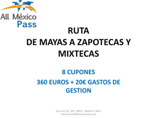 RUTA
DE MAYAS A ZAPOTECAS Y
      MIXTECAS
         8 CUPONES
  360 EUROS + 20€ GASTOS DE
          GESTION

       Gran Via, 69 - 801. 28013 - Madrid. E-Mail:
           informacion@allmexicopass.com
 