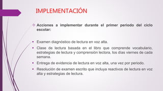 IMPLEMENTACIÓN 
 Acciones a implementar durante el primer periodo del ciclo 
escolar: 
 Examen diagnóstico de lectura en voz alta. 
 Clase de lectura basada en el libro que comprende vocabulario, 
estrategias de lectura y comprensión lectora, los días viernes de cada 
semana. 
 Entrega de evidencia de lectura en voz alta, una vez por periodo. 
 Resolución de examen escrito que incluya reactivos de lectura en voz 
alta y estrategias de lectura. 
 