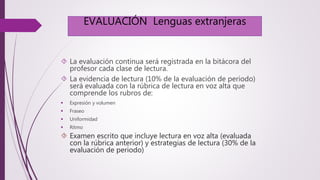 EVALUACIÓN Lenguas extranjeras 
 La evaluación continua será registrada en la bitácora del 
profesor cada clase de lectura. 
 La evidencia de lectura (10% de la evaluación de periodo) 
será evaluada con la rúbrica de lectura en voz alta que 
comprende los rubros de: 
 Expresión y volumen 
 Fraseo 
 Uniformidad 
 Ritmo 
 Examen escrito que incluye lectura en voz alta (evaluada 
con la rúbrica anterior) y estrategias de lectura (30% de la 
evaluación de periodo) 
 