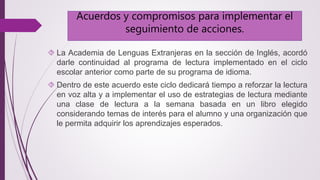 Acuerdos y compromisos para implementar el 
seguimiento de acciones. 
 La Academia de Lenguas Extranjeras en la sección de Inglés, acordó 
darle continuidad al programa de lectura implementado en el ciclo 
escolar anterior como parte de su programa de idioma. 
 Dentro de este acuerdo este ciclo dedicará tiempo a reforzar la lectura 
en voz alta y a implementar el uso de estrategias de lectura mediante 
una clase de lectura a la semana basada en un libro elegido 
considerando temas de interés para el alumno y una organización que 
le permita adquirir los aprendizajes esperados. 
 