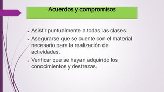 Acuerdos y compromisos 
● Asistir puntualmente a todas las clases. 
● Asegurarse que se cuente con el material 
necesario para la realización de 
actividades. 
● Verificar que se hayan adquirido los 
conocimientos y destrezas. 
 