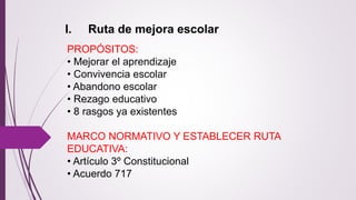 I. Ruta de mejora escolar 
PROPÓSITOS: 
• Mejorar el aprendizaje 
• Convivencia escolar 
• Abandono escolar 
• Rezago educativo 
• 8 rasgos ya existentes 
MARCO NORMATIVO Y ESTABLECER RUTA 
EDUCATIVA: 
• Artículo 3º Constitucional 
• Acuerdo 717 
 