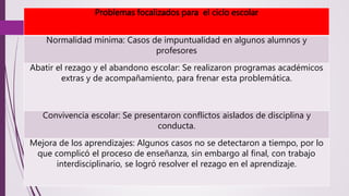 Problemas focalizados para el ciclo escolar 
Normalidad mínima: Casos de impuntualidad en algunos alumnos y 
profesores 
Abatir el rezago y el abandono escolar: Se realizaron programas académicos 
extras y de acompañamiento, para frenar esta problemática. 
Convivencia escolar: Se presentaron conflictos aislados de disciplina y 
conducta. 
Mejora de los aprendizajes: Algunos casos no se detectaron a tiempo, por lo 
que complicó el proceso de enseñanza, sin embargo al final, con trabajo 
interdisciplinario, se logró resolver el rezago en el aprendizaje. 
 