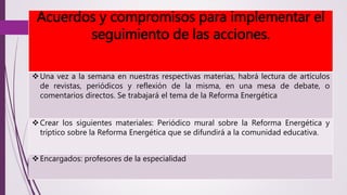 Acuerdos y compromisos para implementar el 
seguimiento de las acciones. 
Una vez a la semana en nuestras respectivas materias, habrá lectura de artículos 
de revistas, periódicos y reflexión de la misma, en una mesa de debate, o 
comentarios directos. Se trabajará el tema de la Reforma Energética 
 Crear los siguientes materiales: Periódico mural sobre la Reforma Energética y 
tríptico sobre la Reforma Energética que se difundirá a la comunidad educativa. 
 Encargados: profesores de la especialidad 
 