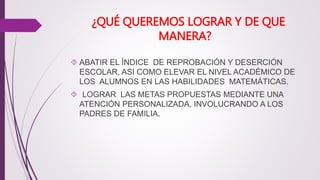 ¿QUÉ QUEREMOS LOGRAR Y DE QUE 
MANERA? 
 ABATIR EL ÍNDICE DE REPROBACIÓN Y DESERCIÓN 
ESCOLAR, ASI COMO ELEVAR EL NIVEL ACADÉMICO DE 
LOS ALUMNOS EN LAS HABILIDADES MATEMÁTICAS. 
 LOGRAR LAS METAS PROPUESTAS MEDIANTE UNA 
ATENCIÓN PERSONALIZADA, INVOLUCRANDO A LOS 
PADRES DE FAMILIA. 
 
