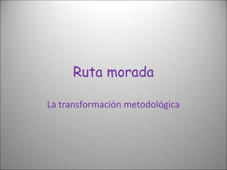 Ruta morada
La transformación metodológica
 