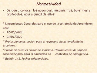 Normatividad
• Se dan a conocer los acuerdos, lineamientos, boletines y
protocolos, aquí algunos de ellos:
* Lineamientos Generales para el uso de la estrategia de Aprende en
casa.
• 12/06/2020
• 01/01/2020
* Protocolo de actuación para el regreso a clases en planteles
escolares.
*Cuidar de otros es cuidar de sí mismo, Herramientas de soporte
socioemocional para la educación en contextos de emergencia.
* Boletín 141. Fechas referenciales.
 
