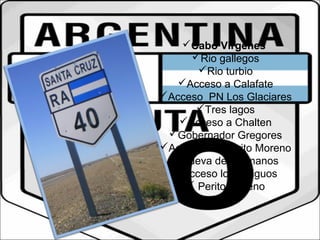 Cabo Virgenes 
Rio gallegos 
Rio turbio 
Acceso a Calafate 
Acceso PN Los Glaciares 
Tres lagos 
Acceso a Chalten 
Gobernador Gregores 
Acceso PN Perito Moreno 
Cueva de las manos 
Acceso los antiguos 
 Perito Moreno 
 