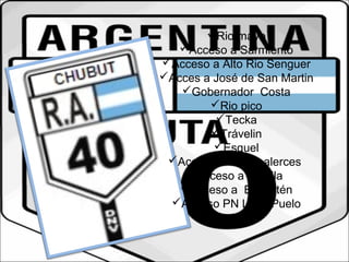Rio mayo 
Acceso a Sarmiento 
Acceso a Alto Rio Senguer 
Acces a José de San Martin 
Gobernador Costa 
Rio pico 
Tecka 
Trávelin 
Esquel 
Acceso PN Los alerces 
Acceso a Cholila 
Acceso a El Maitén 
Acceso PN Lago Puelo 
 
