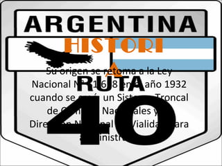 HISTORI 
Su origen se rAetoma a la Ley 
Nacional N° 11.658 en el año 1932 
cuando se creó un Sistema Troncal 
de Caminos Nacionales y la 
Dirección Nacional de Vialidad para 
administrarla 
 