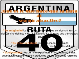 ¿Qué es lo que hace que la Ruta 
40 
sea un atractivo? 
Su antigüedad La Ruta Nacional 40 sigue en algunos tramos 
del Camino del Inca y en la Patagonia sigue rutas que transitadas 
por los Tehuelches,. 
Su Entorno Natural permite acceder a los más 
conocidos Parques Nacionales y Reservas Naturales del país. 
Su diversidad nos permite experimentar los distintos climas, 
vegetación conocer mitos y productos de las diferentes regiones 
que abarca. 
 