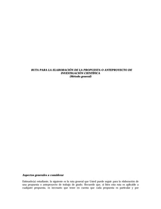 RUTA PARA LA ELABORACIÓN DE LA PROPUESTA O ANTEPROYECTO DE
                        INVESTIGACIÓN CIENTÍFICA
                             (Método general)




Aspectos generales a considerar

Estimado(a) estudiante, la siguiente es la ruta general que Usted puede seguir para la elaboración de
una propuesta o anteproyecto de trabajo de grado. Recuerde que, si bien esta ruta es aplicable a
cualquier propuesta, es necesario que tener en cuenta que cada propuesta es particular y por
 