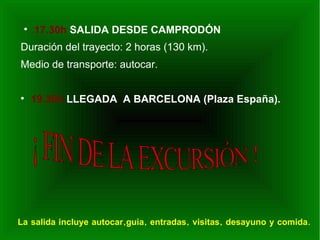 
     17.30h SALIDA DESDE CAMPRODÓN
Duración del trayecto: 2 horas (130 km).
Medio de transporte: autocar.



     19.30h LLEGADA A BARCELONA (Plaza España).




La salida incluye autocar,guía, entradas, visitas, desayuno y comida.
 