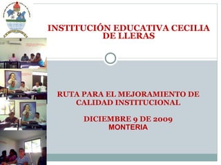 RUTA PARA EL MEJORAMIENTO DE CALIDAD INSTITUCIONAL DICIEMBRE 9 DE 2009 MONTERIA INSTITUCIÓN EDUCATIVA CECILIA DE LLERAS 