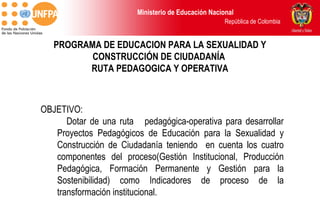Ministerio de Educación Nacional
                                                     República de Colombia


   PROGRAMA DE EDUCACION PARA LA SEXUALIDAD Y
          CONSTRUCCIÓN DE CIUDADANÍA
         RUTA PEDAGOGICA Y OPERATIVA



OBJETIVO:
      Dotar de una ruta pedagógica-operativa para desarrollar
   Proyectos Pedagógicos de Educación para la Sexualidad y
   Construcción de Ciudadanía teniendo en cuenta los cuatro
   componentes del proceso(Gestión Institucional, Producción
   Pedagógica, Formación Permanente y Gestión para la
   Sostenibilidad) como Indicadores de proceso de la
   transformación institucional.
 