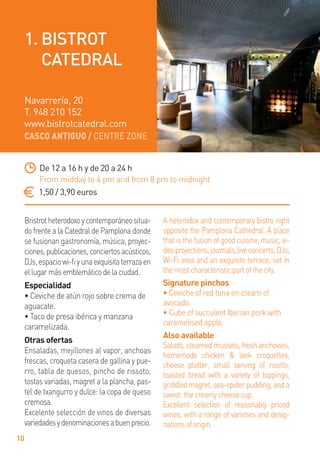 CASCO ANTIGUO / CENTRE ZONE
10
Bristrotheterodoxoycontemporáneositua-
do frente a la Catedral de Pamplona donde
se fusionan gastronomía, música, proyec-
ciones,publicaciones,conciertosacústicos,
DJs,espaciowi-ﬁyunaexquisitaterrazaen
ellugarmásemblemáticodelaciudad.
Especialidad
• Ceviche de atún rojo sobre crema de
aguacate.
• Taco de presa ibérica y manzana
caramelizada.
Otras ofertas
Ensaladas, mejillones al vapor, anchoas
frescas, croqueta casera de gallina y pue-
rro, tabla de quesos, pincho de rissoto,
tostas variadas, magret a la plancha, pas-
tel de txangurro y dulce: la copa de queso
cremosa.
Excelente selección de vinos de diversas
variedadesydenominacionesabuenprecio.
A heterodox and contemporary bistro right
opposite the Pamplona Cathedral. A place
that is the fusion of good cuisine, music, vi-
deoprojections,journals,liveconcerts,DJs,
Wi-Fi area and an exquisite terrace, set in
themostcharacteristicpartofthecity.
Signature pinchos
• Ceviche of red tuna on cream of
avocado.
• Cube of succulent Iberian pork with
caramelised apple.
Also available
Salads, steamed mussels, fresh anchovies,
homemade chicken & leek croquettes,
cheese platter, small serving of risotto,
toasted bread with a variety of toppings,
griddledmagret,sea-spiderpudding,anda
sweet:thecreamycheesecup.
Excellent selection of reasonably priced
wines, with a range of varieties and desig-
nationsoforigin.
De 12 a 16 h y de 20 a 24 h
From midday to 4 pm and from 8 pm to midnight
1,50 / 3,90 euros
Navarrería, 20
T. 948 210 152
www.bistrotcatedral.com
1. BISTROT
CATEDRAL
 