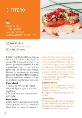 CASCO ANTIGUO / CENTRE ZONE
12
Establecimientoubicadoenlaesquina
de la calle Estafeta con Espoz y Mina,
desde 1956 la familia Luis, hoy en su
tercera generación, regentan este bar
especializadoenpinchos,quesesirven
tanto en barra como en sus mesas.
Dispone de una agradable terraza en
la esquina de esta emblemática calle.
Elaboran cocina en miniatura utilizan-
doproductosautóctonosdeestatierra.
Especialidad
• Tostada de Pimiento del Piquillo
con atún rojo y vinagreta de frutos
silvestres.
• Tacos de bacalao en tempura con
piperrada.
Otrasofertas
Ampliacartadepinchos,raciones,bo-
cadillos y especialidad en croquetas y
elaboración con productos navarros.
LocatedonthecornermadebytheEs-
tafetastreetandEspozyMina,thisbar
run by the Luis family since 1956 and
now in its third generation, specialises
in pinchos, which can be served at the
bar, or at the tables indoors or on its
pleasant terrace on the corner of this
characteristicstreet.Thishome-made
miniaturecuisineisbasedonthenatu-
ralproduceofthisland.
Signaturepinchos
• Toasted bread topped with Piquillo
peppers and red tuna, served with a
wildberryvinaigrette.
• Tempura fried cubes of cod with pi-
perade.
Alsoavailable
Anextensiveselectionofpinchos,shared
platters,sandwiches.Anotherofthebar’s
specialitiesarecroquettesandfoodpre-
paredwithproducefromNavarre.
De 8.30 a 24 h
From 8.30 am to 24 pm
1,50 / 3,50 euros
Bar
Estafeta, 58
T. 948 222 006
www.barﬁtero.es
3. FITERO
 
