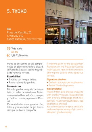 CASCO ANTIGUO / CENTRE ZONE
14
Punto de encuentro de los pamplo-
neses en pleno centro de la ciudad,
la Plaza del Castillo, cocina muy cui-
dada y amplia terraza.
Especialidad
• Bacalao con hongos beltza.
• Patata rellena de gambas.
Otras ofertas
Frito de gamba, croqueta de queso
brie con salsa de arándanos. Tosta-
das variadas (foie, salmón, champis
y cheddar, huevo y queso del Ron-
cal…).
Podrá disfrutar de originales cóc-
teles y gran variedad de gin tonics
siempre en buena compañía.
A meeting point for the people from
Pamplona in the Plaza del Castillo
main square, right in the city centre,
offering ﬁne cuisine and a spacious
terrace.
Signature pinchos
• Cod with black porcini mushrooms.
• Potato ﬁlled with prawns.
Also available
Prawn fritter, Brie cheese croquette
with cranberry sauce. Toasted bread
with a variety of toppings (fresh foie,
salmon, mushrooms&cheddar, egg
and Roncal cheese).
You can enjoy our original cocktails
and an extensive variety of gin tonics,
always in good company.
Todo el día
All day
1,80 / 3,50 euros
Bar
Plaza del Castillo, 20
T. 948 222 012
5. TXOKO
 