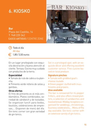 CASCO ANTIGUO / CENTRE ZONE
15
En un lugar privilegiado con exqui-
sita decoración y buena atención al
cliente. Terraza. Cocina muy cuidada
con productos de la tierra.
Especialidad
• Tomate de rulo de cabra a la plan-
cha.
• Pimiento verde relleno de setas y
gambas.
Otras ofertas
El frito de pimiento es el más em-
blemático. Platos combinados, va-
riedad de sándwich y de tostadas.
Se organizan lunch para bodas,
bautizos, celebraciones de empre-
sas,… Disponen de menú del día.
Gin tonic corner con gran variedad
de gin tonics.
Set in a privileged spot, with an ex-
quisite décor and offering excellent
customer service. Fine cuisine ba-
sed on local produce.
Signature pinchos
• Tomato with griddled goat’s
cheese roulade.
• Green pepper stuffed with mus-
hrooms and prawns.
Also available
The bar is renowned for its pepper
fritters, and also offers mixed plat-
ters, a selection of sandwiches and
toasted bread. Midday receptions or-
ganised for weddings, christenings,
business celebrations,… Menu of the
day available. Gin tonic corner with
an extensive variety of gin tonics.
Todo el día
All day
1,80 / 3,50 euros
Bar
Plaza del Castillo, 14
T. 948 220 342
6. KIOSKO
 