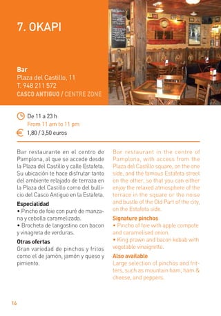CASCO ANTIGUO / CENTRE ZONE
16
Bar restaurante en el centro de
Pamplona, al que se accede desde
la Plaza del Castillo y calle Estafeta.
Su ubicación te hace disfrutar tanto
del ambiente relajado de terraza en
la Plaza del Castillo como del bulli-
cio del Casco Antiguo en la Estafeta.
Especialidad
• Pincho de foie con puré de manza-
na y cebolla caramelizada.
• Brocheta de langostino con bacon
y vinagreta de verduras.
Otras ofertas
Gran variedad de pinchos y fritos
como el de jamón, jamón y queso y
pimiento.
Bar restaurant in the centre of
Pamplona, with access from the
Plaza del Castillo square, on the one
side, and the famous Estafeta street
on the other, so that you can either
enjoy the relaxed atmosphere of the
terrace in the square or the noise
and bustle of the Old Part of the city,
on the Estafeta side.
Signature pinchos
• Pincho of foie with apple compote
and caramelised onion.
• King prawn and bacon kebab with
vegetable vinaigrette.
Also available
Large selection of pinchos and frit-
ters, such as mountain ham, ham &
cheese, and peppers.
De 11 a 23 h
From 11 am to 11 pm
1,80 / 3,50 euros
Bar
Plaza del Castillo, 11
T. 948 211 572
7. OKAPI
 
