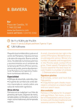 CASCO ANTIGUO / CENTRE ZONE
17
Pequeñolocalemblemáticojustoenel
centro de Pamplona. Fabulosa terraza
ydeatenciónexquisita.Buenacartade
vinos.Haobtenidonumerosospremios
y reconocimientos en el certamen de
laSemanadelPincho(Primerpremio,
premiodeljurado,premioAyuntamien-
todePamplonaalatrayectoria,ﬁnalis-
ta en numerosas ediciones,...)
Especialidad
•Milhojasdealcachofa,solomilloyfoie.
• Crujiente de carrillera de cerdo ibé-
rico macerada en canela sobre una
salsa de melocotón agridulce.
Otras ofertas
Famososenlaciudadporsusfritosde
pimientoydehuevo.Disponendemenú,
variadosplatoscombinadosycartadela
mejorcocinatradicionalydetemporada
navarra.
Asmall,characteristicbarrightinthe
centreofPamplona.Wonderfulterra-
ce and exquisite service. Winner of a
number of awards and recognitions
in the Pincho week contest (First
prize, Panel award, Pamplona City
Council award for the best track re-
cord, ﬁnalist in a number of contests
…). Extensive wine list available.
Signature pinchos
• Artichoke, sirloin and fresh foie
ﬂaky pastry.
• Crispy Iberian pork cheeks mace-
rated in cinnamon on a bed of sweet
and sour peach sauce.
Also available
Famous in Pamplona for its pepper
and egg fritters. Set menu, a num-
ber of mixed platters and an à la car-
te menu with the best traditional and
seasonal cuisine in Navarre.
De 11 a 15.30 h y de 19 a 23 h
From 11 am to 3.30 pm and from 7 pm to 11 pm
1,20 / 4,00 euros
Bar
Plaza del Castillo, 10
T. 948 222 048
www.barbaviera.com
8. BAVIERA
 