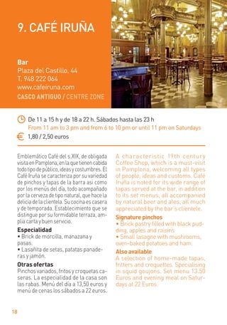 CASCO ANTIGUO / CENTRE ZONE
18
Emblemático Café del s.XIX, de obligada
visitaenPamplona,enlaquetienencabida
todotipodepúblico,ideasycostumbres.El
Café Iruña se caracteriza por su variedad
de pinchos y tapas de la barra asi como
por los menús del día, todo acompañado
por la cerveza de tipo natural, que hace la
deliciadelaclientela.Sucocinaescasera
y de temporada. Establecimiento que se
distingue por su formidable terraza, am-
pliacartaybuenservicio.
Especialidad
• Brick de morcilla, manazana y
pasas.
• Lasañita de setas, patatas panade-
ras y jamón.
Otras ofertas
Pinchos variados, fritos y croquetas ca-
seras. La especialidad de la casa son
las rabas. Menú del día a 13,50 euros y
menú de cenas los sábados a 22 euros.
A characteristic 19th century
Coffee Shop, which is a must-visit
in Pamplona, welcoming all types
of people, ideas and customs. Café
Iruña is noted for its wide range of
tapas served at the bar, in addition
to its set menus, all accompanied
by natural beer and ales, all much
appreciated by the bar’s clientele.
Signature pinchos
• Brick pastry ﬁlled with black pud-
ding, apples and raisins
• Small lasagne with mushrooms,
oven-baked potatoes and ham.
Also available
A selection of home-made tapas,
fritters and croquettes. Specialising
in squid goujons. Set menu 13.50
Euros and evening meal on Satur-
days at 22 Euros.
De 11 a 15 h y de 18 a 22 h. Sábados hasta las 23 h
From 11 am to 3 pm and from 6 to 10 pm or until 11 pm on Saturdays
1,80 / 2,50 euros
Bar
Plaza del Castillo, 44
T. 948 222 064
www.cafeiruna.com
9. CAFÉ IRUÑA
 