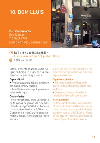CASCO ANTIGUO / CENTRE ZONE
19
Establecimiento en pleno Casco An-
tiguo dedicado en especial a la ela-
boración de pinchos y menús.
Especialidad
• Frito de alcachofa rellena de jamón
con salsa verde y nueces.
• Canelón de espárrago triguero con
salsa de hongos.
Otras ofertas
Fritos y brochetas, cinco variedades
en tostadas de jamón ibérico ade-
más de la especialidad en bocatas
rotos y planchados a 2,50 euros.
Disponen de menú diario para co-
midas y cenas. Menú especial ﬁn de
semana.
Set in the heart of the Old Part of the
city, this bar specialises in pinchos,
tapas and menus.
Signature pinchos
• Fritter of artichoke ﬁlled with
cured ham, with parsley sauce and
walnuts.
• Green asparagus cannelloni
drizzled with mushroom sauce.
Also available
Fritters and kebabs, five varieties
of toasted bread with Iberian cured
ham, in addition to griddled open
sandwiches at 2.50 Euros. Menu
of the day for lunches and evening
meals. Special weekend menu.
De 9 a 16 h y de 18.30 a 23.30 h
From 9 to 4 and from 6.30 pm to 11.30 pm
1,50 / 2,50 euros
Bar Restaurante
San Nicolás, 1
T. 948 221 731
10. DOM LLUIS
 