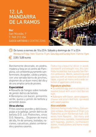 CASCO ANTIGUO / CENTRE ZONE
21
Bonitamente decorado, en piedra,
madera y forja en el centro de Pam-
plona, con ambiente puramente san-
ferminero. Acogedor, cálido y amplio,
con una variada barra de pinchos,
disponen de un buen menú del día y
de una amplia carta de picoteo.
Especialidad
• Revuelto de hongos sobre tostada
de jamón ibérico de bellota.
• Berenjena con bacon, pimientito
verde, queso y jamón de bellota y
pimentón dulce.
Otras ofertas
Fritos caseros grandes y deliciosos,
pulpo a la gallega, jamón ibérico de
bellota D.O. Los Pedroches, vinos
D.O. Navarra,... Disponen de menú
del día, ﬁn de semana, tostadas, ra-
ciones, cazuelicas, platos combina-
dos y postres caseros.
Featuring a beautiful décor in wood,
stonework and wrought iron, this cen-
trally-located bar has a purely San Fer-
min ambiance. Warm, welcoming and
spacious with an extensive selection of
tapas, a good set menu and a wide se-
lection of appetizers and snacks.
Signature pinchos
• Scrambled egg and mushrooms on
toasted bread with acorn-fed Iberian
ham.
• Aubergine with bacon, green peppers,
cheese and acorn-fed ham, sprinkled
with sweet paprika.
Also available
Delicious home-made fritters, Galician-
style octopus, Designation of Origin Los
Pedroches acorn-fed Iberian ham, D.O.
wines from Navarre…. Set menu and
weekend menu available, toasted bread
with toppings, platters, earthenware
dishes, mixed platters and home-made
desserts.
De lunes a viernes de 10 a 23 h. Sábado y domingo de 11 a 23 h
Monday to Friday from 10 am to 11 pm. Saturday and Sunday from 11am to 11pm
2,00 / 3,00 euros
Bar
San Nicolás, 9
T. 948 212 654
12. LA
MANDARRA
DE LA RAMOS
 