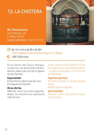 CASCO ANTIGUO / CENTRE ZONE
22
En el centro del Casco Antiguo,
cuenta con una decoración extraor-
dinaria, réplica del atrio de la Iglesia
de San Nicolás.
Especialidad
• Foie fresco sobre tosta de uvas.
• Croqueta de chipirón.
Otras ofertas
Además, entre sus otras especiali-
dades, se encuentra la cazuela de
rabo de toro.
In the centre of the Old Part of the
city, featuring an extraordinary décor
– a replica of the porch of the church
of St Nicolás.
Signature pinchos
• Fresh foie gras on grape toasted
bread.
• Baby squid croquette.
Also available
The bar’s other specialities include
bull tail stew.
De 12 a 16 h y de 20 a 23.30 h
From midday to 4 pm and from 8 pm to 11.30 pm
1,80 / 3,00 euros
Bar Restaurante
San Nicolás, 42
T. 948 210 512
13. LA CHISTERA
 