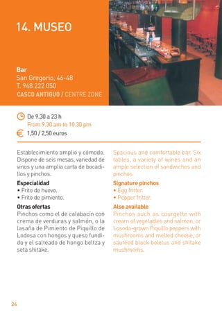 CASCO ANTIGUO / CENTRE ZONE
24
Establecimiento amplio y cómodo.
Dispone de seis mesas, variedad de
vinos y una amplia carta de bocadi-
llos y pinchos.
Especialidad
• Frito de huevo.
• Frito de pimiento.
Otras ofertas
Pinchos como el de calabacín con
crema de verduras y salmón, o la
lasaña de Pimiento de Piquillo de
Lodosa con hongos y queso fundi-
do y el salteado de hongo beltza y
seta shitake.
Spacious and comfortable bar. Six
tables, a variety of wines and an
ample selection of sandwiches and
pinchos.
Signature pinchos
• Egg fritter.
• Pepper fritter.
Also available
Pinchos such as courgette with
cream of vegetables and salmon, or
Losoda-grown Piquillo peppers with
mushrooms and melted cheese, or
sautéed black boletus and shitake
mushrooms.
De 9.30 a 23 h
From 9.30 am to 10.30 pm
1,50 / 2,50 euros
Bar
San Gregorio, 46-48
T. 948 222 050
14. MUSEO
 