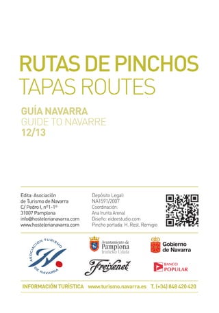 Edita: Asociación
de Turismo de Navarra
C/ Pedro I, nº1-1º
31007 Pamplona
info@hostelerianavarra.com
www.hostelerianavarra.com
INFORMACIÓN TURÍSTICA www.turismo.navarra.es T. (+34) 848 420 420
Depósito Legal:
NA1591/2007
Coordinación:
Ana Irurita Arenal
Diseño: eideestudio.com
Pincho portada: H. Rest. Remigio
RUTASDEPINCHOS
TAPASROUTES
GUÍA NAVARRA
GUIDE TO NAVARRE
12/13
 