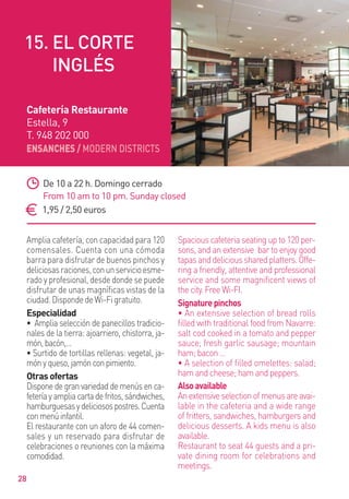 ENSANCHES / MODERN DISTRICTS
28
Amplia cafetería, con capacidad para 120
comensales. Cuenta con una cómoda
barra para disfrutar de buenos pinchos y
deliciosasraciones,conunservicioesme-
rado y profesional, desde donde se puede
disfrutar de unas magníﬁcas vistas de la
ciudad.DispondedeWi-Figratuito.
Especialidad
• Amplia selección de panecillos tradicio-
nales de la tierra: ajoarriero, chistorra, ja-
món,bacón,…
• Surtido de tortillas rellenas: vegetal, ja-
mónyqueso,jamónconpimiento.
Otras ofertas
Dispone de gran variedad de menús en ca-
fetería y amplia carta de fritos, sándwiches,
hamburguesasydeliciosospostres.Cuenta
conmenúinfantil.
El restaurante con un aforo de 44 comen-
sales y un reservado para disfrutar de
celebraciones o reuniones con la máxima
comodidad.
Spacious cafeteria seating up to 120 per-
sons, and an extensive bar to enjoy good
tapasanddelicioussharedplatters.Offe-
ring a friendly, attentive and professional
service and some magnificent views of
the city. Free Wi-FI.
Signaturepinchos
• An extensive selection of bread rolls
ﬁlled with traditional food from Navarre:
salt cod cooked in a tomato and pepper
sauce; fresh garlic sausage; mountain
ham; bacon …
• A selection of filled omelettes: salad;
ham and cheese; ham and peppers.
Alsoavailable
Anextensiveselectionofmenusareavai-
lable in the cafeteria and a wide range
of fritters, sandwiches, hamburgers and
delicious desserts. A kids menu is also
available.
Restaurant to seat 44 guests and a pri-
vate dining room for celebrations and
meetings.
De 10 a 22 h. Domingo cerrado
From 10 am to 10 pm. Sunday closed
1,95 / 2,50 euros
Cafetería Restaurante
Estella, 9
T. 948 202 000
15. EL CORTE
INGLÉS
 